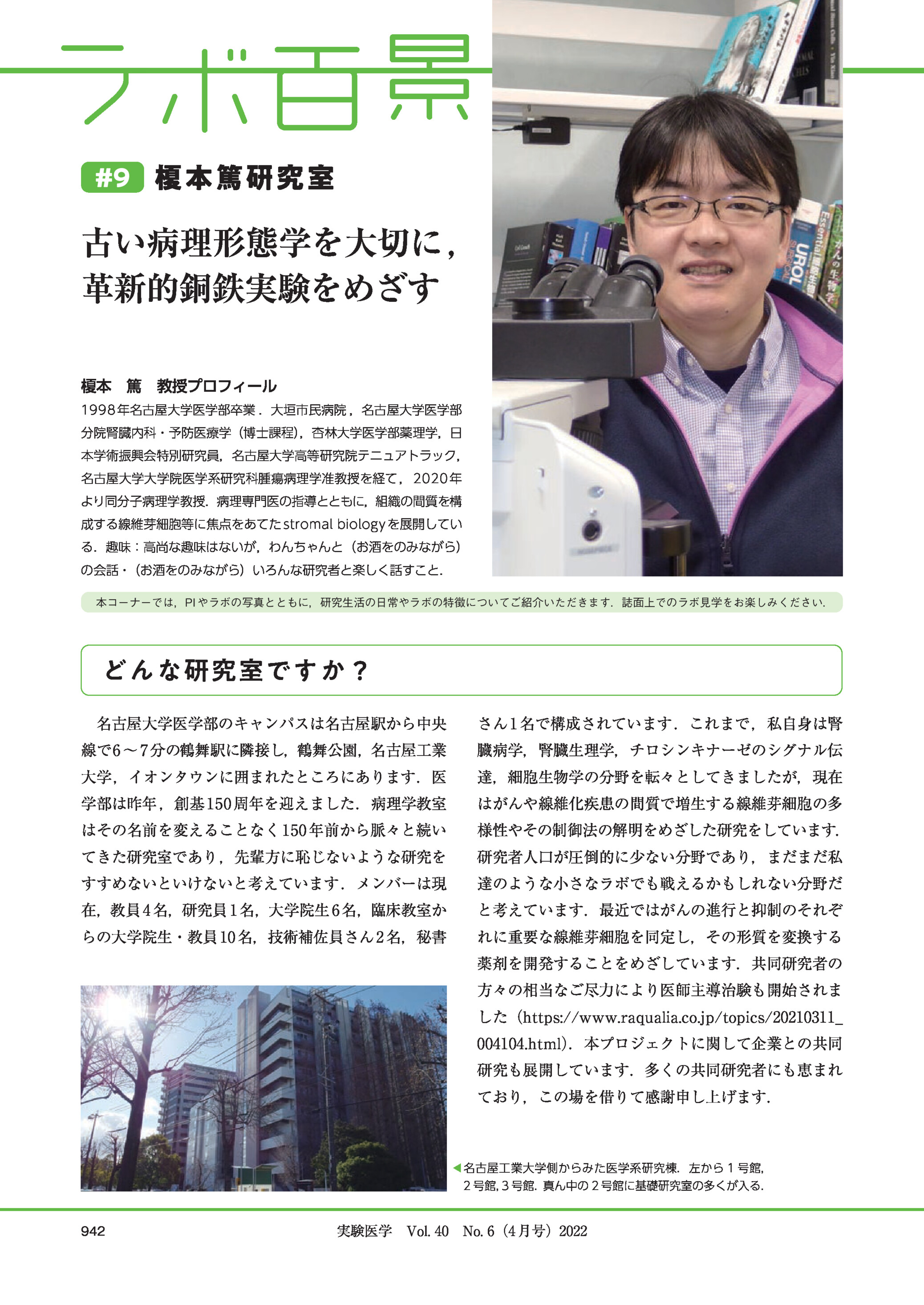  #9 榎本篤研究室古い病理形態学を大切に ,革新的銅鉄実験をめざす榎本 篤 教授プロフィール1998 年名古屋大学医学部卒業 .大垣市民病院 ,名古屋大学医学部分院腎臓内科・予防医療学(博士課程),杏林大学医学部薬理学,日本学術振興会特別研究員,名古屋大学高等研究院テニュアトラック,名古屋大学大学院医学系研究科腫瘍病理学准教授を経て ,2020 年より同分子病理学教授.病理専門医の指導とともに,組織の間質を構成する線維芽細胞等に焦点をあてた stromal biology を展開している.趣味:高尚な趣味はないが,わんちゃんと(お酒をのみながら)の会話・(お酒をのみながら)いろんな研究者と楽しく話すこと.本コーナーでは,PI やラボの写真とともに,研究生活の日常やラボの特徴についてご紹介いただきます.誌面上でのラボ見学をお楽しみください.どんな研究室ですか?名古屋大学医学部のキャンパスは名古屋駅から中央さん 1 名で構成されています .これまで ,私自身は腎線で6 ∼ 7 分の鶴舞駅に隣接し,鶴舞公園,名古屋工業臓病学,腎臓生理学,チロシンキナーゼのシグナル伝大学,イオンタウンに囲まれたところにあります.医達,細胞生物学の分野を転々としてきましたが,現在学部は昨年 ,創基 150 周年を迎えました.病理学教室はがんや線維化疾患の間質で増生する線維芽細胞の多はその名前を変えることなく 150 年前から脈々と続い様性やその制御法の解明をめざした研究をしています.てきた研究室であり ,先輩方に恥じないような研究を研究者人口が圧倒的に少ない分野であり,まだまだ私すすめないといけないと考えています .メンバーは現達のような小さなラボでも戦えるかもしれない分野だ在,教員 4 名,研究員 1 名,大学院生 6 名,臨床教室かと考えています.最近ではがんの進行と抑制のそれぞらの大学院生・教員 10 名,技術補佐員さん 2 名,秘書れに重要な線維芽細胞を同定し,その形質を変換する薬剤を開発することをめざしています.共同研究者の方々の相当なご尽力により医師主導治験も開始されました(https://www.raqualia.co.jp/topics/20210311_004104.html).本プロジェクトに関して企業との共同研究も展開しています.多くの共同研究者にも恵まれており,この場を借りて感謝申し上げます.◀名古屋工業大学側からみた医学系研究棟.左から 1 号館,2 号館,3 号館.真ん中の 2 号館に基礎研究室の多くが入る.942実験医学 Vol. 40 No. 6(4 月号)2022 