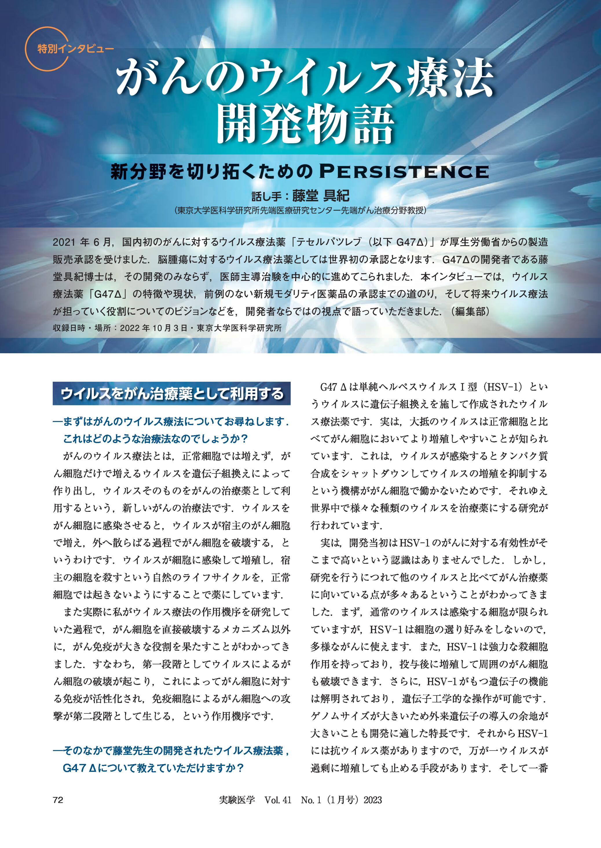 特別インタビューがんのウイルス療法開発物語rsistence新 分 野 を 切り拓 くた め の Per話し手:藤堂具紀(東京大学医科学研究所先端医療研究センター先端がん治療分野教授)2021 年 6 月,国内初のがんに対するウイルス療法薬「テセルパツレブ(以下 G47Δ)」が厚生労働省からの製造販売承認を受けました.脳腫瘍に対するウイルス療法薬としては世界初の承認となります.G47Δの開発者である藤堂具紀博士は,その開発のみならず,医師主導治験を中心的に進めてこられました.本インタビューでは,ウイルス療法薬「G47Δ」の特徴や現状,前例のない新規モダリティ医薬品の承認までの道のり,そして将来ウイルス療法が担っていく役割についてのビジョンなどを,開発者ならではの視点で語っていただきました.(編集部)収録日時・場所:2022 年 10 月 3 日・東京大学医科学研究所ウイルスをがん治療薬として利用する|まずはがんのウイルス療法についてお尋ねします .G47 Δは単純ヘルペスウイルスⅠ型(HSV-1)というウイルスに遺伝子組換えを施して作成されたウイルス療法薬です.実は,大抵のウイルスは正常細胞と比これはどのような治療法なのでしょうか?べてがん細胞においてより増殖しやすいことが知られがんのウイルス療法とは,正常細胞では増えず,がています.これは,ウイルスが感染するとタンパク質ん細胞だけで増えるウイルスを遺伝子組換えによって合成をシャットダウンしてウイルスの増殖を抑制する作り出し,ウイルスそのものをがんの治療薬として利という機構ががん細胞で働かないためです.それゆえ用するという,新しいがんの治療法です.ウイルスを世界中で様々な種類のウイルスを治療薬にする研究ががん細胞に感染させると,ウイルスが宿主のがん細胞行われています.で増え,外へ散らばる過程でがん細胞を破壊する,と実は,開発当初は HSV-1 のがんに対する有効性がそいうわけです.ウイルスが細胞に感染して増殖し,宿こまで高いという認識はありませんでした .しかし ,主の細胞を殺すという自然のライフサイクルを,正常研究を行うにつれて他のウイルスと比べてがん治療薬細胞では起きないようにすることで薬にしています.に向いている点が多々あるということがわかってきままた実際に私がウイルス療法の作用機序を研究してした.まず,通常のウイルスは感染する細胞が限られいた過程で,がん細胞を直接破壊するメカニズム以外ていますが,HSV-1 は細胞の選り好みをしないので,に,がん免疫が大きな役割を果たすことがわかってき多様ながんに使えます.また,HSV-1 は強力な殺細胞ました.すなわち,第一段階としてウイルスによるが作用を持っており,投与後に増殖して周囲のがん細胞ん細胞の破壊が起こり,これによってがん細胞に対すも破壊できます.さらに,HSV-1 がもつ遺伝子の機能る免疫が活性化され,免疫細胞によるがん細胞への攻は解明されており ,遺伝子工学的な操作が可能です .撃が第二段階として生じる,という作用機序です.ゲノムサイズが大きいため外来遺伝子の導入の余地が大きいことも開発に適した特長です.それから HSV-1|そのなかで藤堂先生の開発されたウイルス療法薬 ,G47 Δについて教えていただけますか?72には抗ウイルス薬がありますので,万が一ウイルスが過剰に増殖しても止める手段があります.そして一番実験医学 Vol. 41 No. 1(1 月号)2023