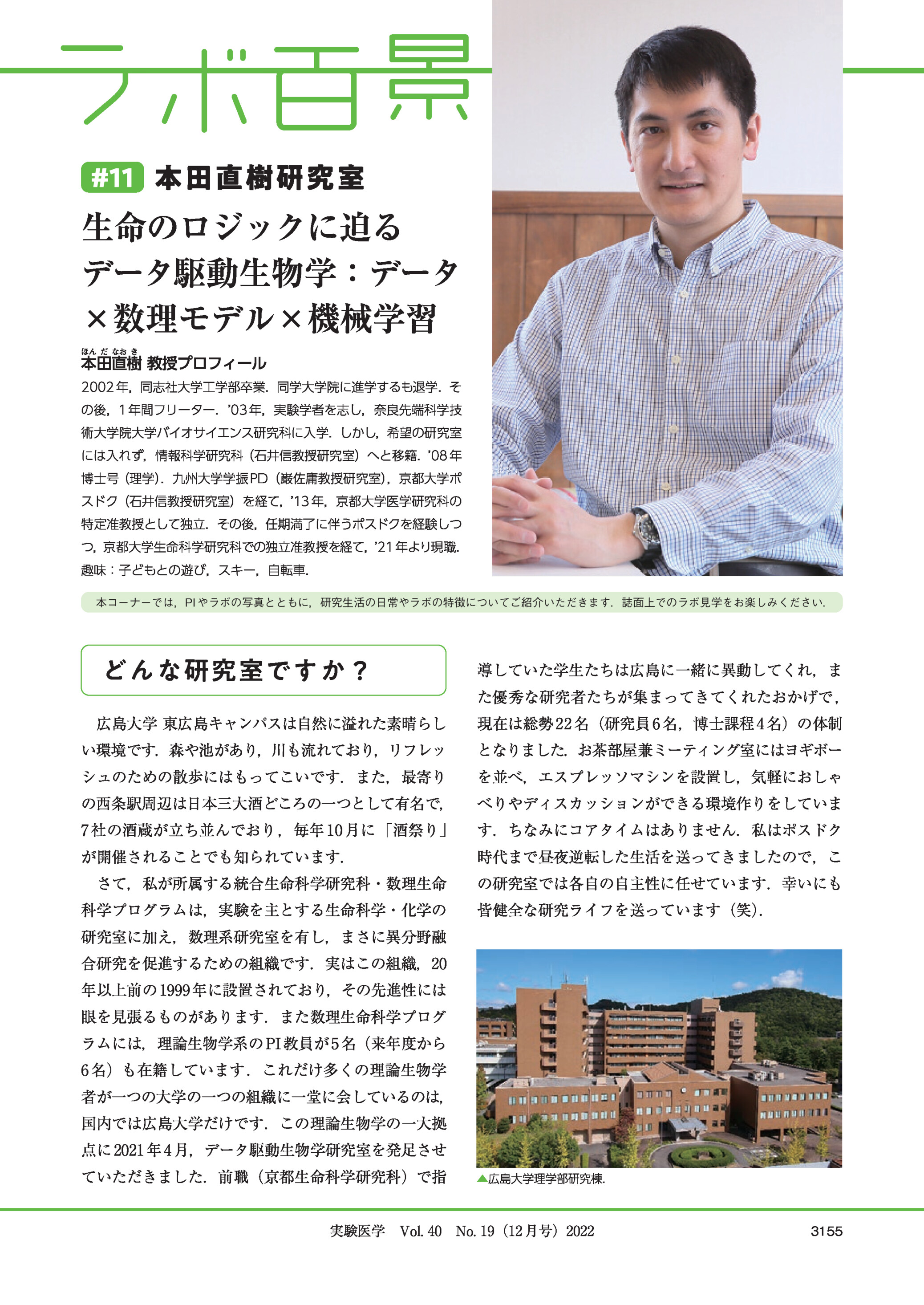 #11 本田直樹研究室生命のロジックに迫るデータ駆動生物学:データ×数理モデル×機械学習本田直樹 教授プロフィール2002 年,同志社大学工学部卒業.同学大学院に進学するも退学.その後,1 年間フリーター. 03 年,実験学者を志し,奈良先端科学技術大学院大学バイオサイエンス研究科に入学.しかし,希望の研究室には入れず,情報科学研究科(石井信教授研究室)へと移籍.08 年博士号(理学).九州大学学振 PD(巌佐庸教授研究室),京都大学ポスドク(石井信教授研究室)を経て,13 年,京都大学医学研究科の特定准教授として独立.その後,任期満了に伴うポスドクを経験しつつ,京都大学生命科学研究科での独立准教授を経て,21 年より現職.趣味:子どもとの遊び,スキー,自転車.本コーナーでは,PI やラボの写真とともに,研究生活の日常やラボの特徴についてご紹介いただきます.誌面上でのラボ見学をお楽しみください.どんな研究室ですか?導していた学生たちは広島に一緒に異動してくれ,また優秀な研究者たちが集まってきてくれたおかげで ,広島大学 東広島キャンパスは自然に溢れた素晴らし現在は総勢 22 名(研究員 6 名,博士課程 4 名)の体制い環境です.森や池があり,川も流れており,リフレッとなりました.お茶部屋兼ミーティング室にはヨギボーシュのための散歩にはもってこいです.また,最寄りを並べ,エスプレッソマシンを設置し,気軽におしゃの西条駅周辺は日本三大酒どころの一つとして有名で,べりやディスカッションができる環境作りをしていま7 社の酒蔵が立ち並んでおり ,毎年 10 月に 「酒祭り」す.ちなみにコアタイムはありません.私はポスドクが開催されることでも知られています.時代まで昼夜逆転した生活を送ってきましたので,こさて,私が所属する統合生命科学研究科・数理生命科学プログラムは,実験を主とする生命科学・化学のの研究室では各自の自主性に任せています.幸いにも皆健全な研究ライフを送っています(笑).研究室に加え,数理系研究室を有し,まさに異分野融合研究を促進するための組織です.実はこの組織,20年以上前の 1999 年に設置されており,その先進性には眼を見張るものがあります.また数理生命科学プログラムには,理論生物学系の PI 教員が 5 名(来年度から6 名)も在籍しています .これだけ多くの理論生物学者が一つの大学の一つの組織に一堂に会しているのは,国内では広島大学だけです.この理論生物学の一大拠点に 2021 年 4 月,データ駆動生物学研究室を発足させていただきました.前職(京都生命科学研究科)で指▲広島大学理学部研究棟.実験医学 Vol. 40 No. 19(12 月号)20223155