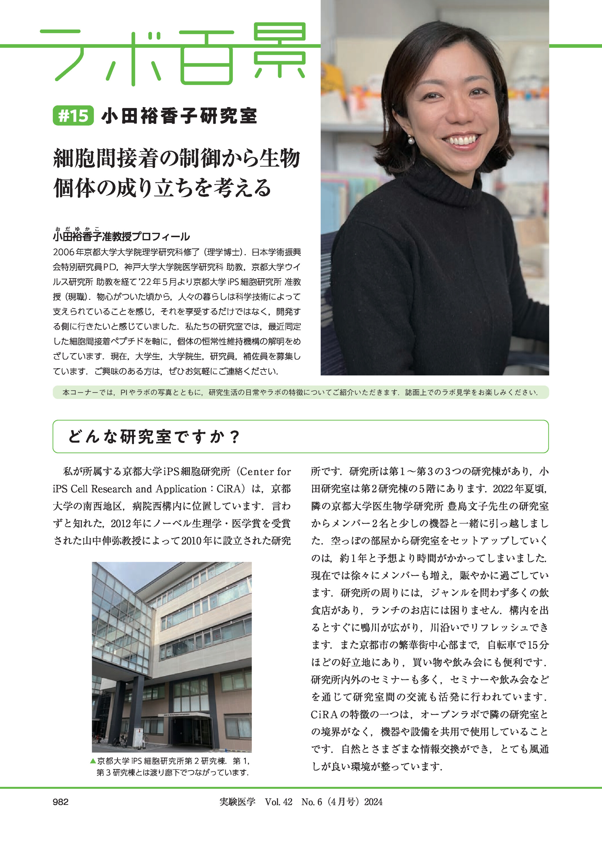 #15 小田裕香子研究室細胞間接着の制御から生物個体の成り立ちを考える小田裕香子准教授プロフィール2006 年京都大学大学院理学研究科修了(理学博士).日本学術振興会特別研究員 PD,神戸大学大学院医学研究科 助教,京都大学ウイルス研究所 助教を経て 22 年 5 月より京都大学 iPS 細胞研究所 准教授(現職).物心がついた頃から,人々の暮らしは科学技術によって支えられていることを感じ,それを享受するだけではなく,開発する側に行きたいと感じていました.私たちの研究室では,最近同定した細胞間接着ペプチドを軸に,個体の恒常性維持機構の解明をめざしています.現在,大学生,大学院生,研究員,補佐員を募集しています.ご興味のある方は,ぜひお気軽にご連絡ください.本コーナーでは,PI やラボの写真とともに,研究生活の日常やラボの特徴についてご紹介いただきます.誌面上でのラボ見学をお楽しみください.どんな研究室ですか?私が所属する京都大学 iPS 細胞研究所(Center for所です.研究所は第 1 ∼第 3 の 3 つの研究棟があり,小iPS Cell Research and Application:CiRA)は,京都田研究室は第 2 研究棟の 5 階にあります.2022 年夏頃,大学の南西地区,病院西構内に位置しています.言わ隣の京都大学医生物学研究所 豊島文子先生の研究室ずと知れた,2012 年にノーベル生理学・医学賞を受賞からメンバー 2 名と少しの機器と一緒に引っ越しましされた山中伸弥教授によって 2010 年に設立された研究た.空っぽの部屋から研究室をセットアップしていくのは,約 1 年と予想より時間がかかってしまいました.現在では徐々にメンバーも増え,賑やかに過ごしています.研究所の周りには,ジャンルを問わず多くの飲食店があり,ランチのお店には困りません.構内を出るとすぐに鴨川が広がり,川沿いでリフレッシュできます.また京都市の繁華街中心部まで,自転車で 15 分ほどの好立地にあり ,買い物や飲み会にも便利です .研究所内外のセミナーも多く,セミナーや飲み会などを通じて研究室間の交流も活発に行われています .C i R A の特徴の一つは ,オープンラボで隣の研究室との境界がなく,機器や設備を共用で使用していることです.自然とさまざまな情報交換ができ,とても風通▲京都大学 iPS 細胞研究所第 2 研究棟.第 1,第 3 研究棟とは渡り廊下でつながっています.982しが良い環境が整っています.実験医学 Vol. 42 No. 6(4 月号)2024