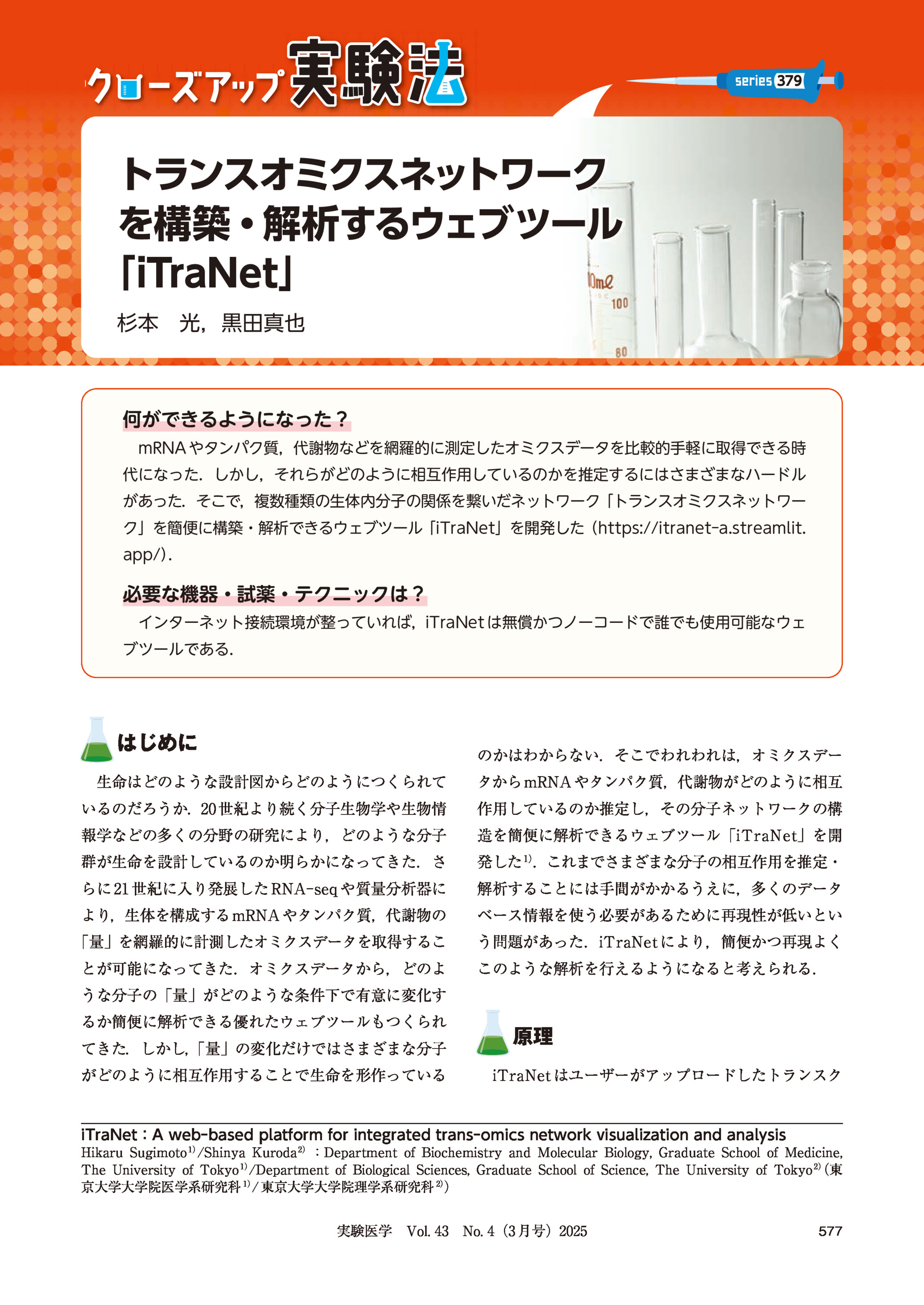 379

トランスオミクスネットワーク
を構築・解析するウェブツール
「iTraNet」
杉本 光,黒田真也

何ができるようになった?
mRNA やタンパク質,代謝物などを網羅的に測定したオミクスデータを比較的手軽に取得できる時
代になった.しかし,それらがどのように相互作用しているのかを推定するにはさまざまなハードル
があった.そこで,複数種類の生体内分子の関係を繋いだネットワーク「トランスオミクスネットワー
ク」を簡便に構築・解析できるウェブツール「iTraNet」を開発した(https://itranet-a.streamlit.
app/)
.

必要な機器・試薬・テクニックは?
インターネット接続環境が整っていれば,iTraNet は無償かつノーコードで誰でも使用可能なウェ
ブツールである.

はじめに

のかはわからない.そこでわれわれは,オミクスデー

生命はどのような設計図からどのようにつくられて

タから mRNA やタンパク質,代謝物がどのように相互

いるのだろうか.20 世紀より続く分子生物学や生物情

作用しているのか推定し,その分子ネットワークの構

報学などの多くの分野の研究により,どのような分子

造を簡便に解析できるウェブツール「iTraNet」を開

群が生命を設計しているのか明らかになってきた.さ

発した 1).これまでさまざまな分子の相互作用を推定・

らに 21 世紀に入り発展した RNA-seq や質量分析器に

解析することには手間がかかるうえに,多くのデータ

より,生体を構成する mRNA やタンパク質,代謝物の

ベース情報を使う必要があるために再現性が低いとい

「量」を網羅的に計測したオミクスデータを取得するこ

う問題があった.iTraNet により,簡便かつ再現よく

とが可能になってきた.オミクスデータから,どのよ

このような解析を行えるようになると考えられる.

うな分子の「量」がどのような条件下で有意に変化す
るか簡便に解析できる優れたウェブツールもつくられ
てきた.しかし,
「量」の変化だけではさまざまな分子
がどのように相互作用することで生命を形作っている

原理
iTraNet はユーザーがアップロードしたトランスク

iTraNet:A web-based platform for integrated trans-omics network visualization and analysis
Hikaru Sugimoto 1)/Shinya Kuroda 2):Department of Biochemistry and Molecular Biology, Graduate School of Medicine,
(東
The University of Tokyo 1)/Department of Biological Sciences, Graduate School of Science, The University of Tokyo 2)
京大学大学院医学系研究科 1)/ 東京大学大学院理学系研究科 2))

実験医学 Vol. 43 No. 4(3 月号)2025

577