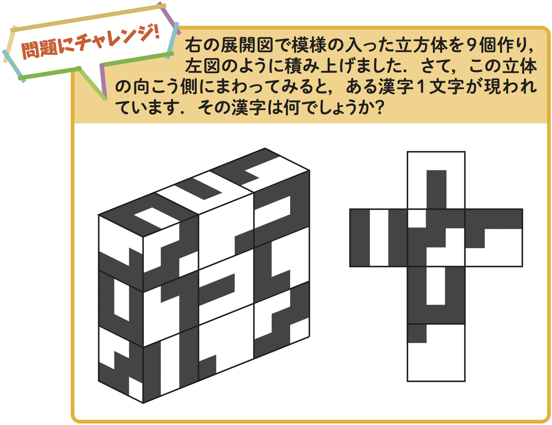右図の展開図で模様の入った立方体を 9 個作り,左図のように積み上げました.さて,この立体 の向こう側にまわってみると,ある漢字 1 文字が現われ ています.その漢字は何でしょうか?