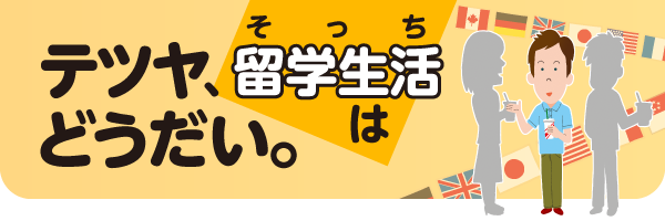 テツヤ、留学生活はどうだい。