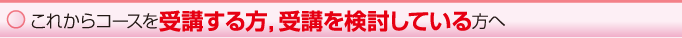 これからコースを受講する方,受講を検討している方へ