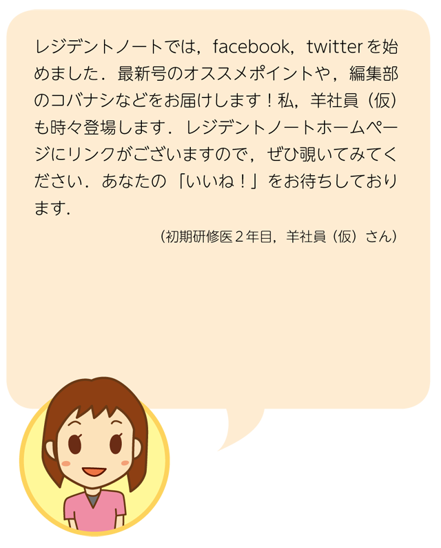 掲載サンプル1：レジデントノートでは，facebook，twitter を始めました．最新号のオススメポイントや，編集部のコバナシなどをお届けします！私，羊社員（仮）も時々登場します．レジデントノートホームページにリンクがございますので，ぜひ覗いてみてください．あなたの「いいね！」をお待ちしております．（初期研修医2 年目，羊社員（仮）さん）