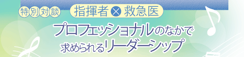 特別対談　指揮者×救急医　プロフェッショナルのなかで求められるリーダーシップ