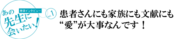 [巻頭インタビュー]あの先生に会いたい！vol.1
患者さんにも家族にも文献にも“愛”が大事なんです！