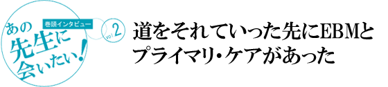 [巻頭インタビュー]あの先生に会いたい！vol.1
道をそれていった先にEBMとプライマリ・ケアがあった