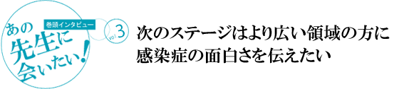 [巻頭インタビュー]あの先生に会いたい！vol.3
次のステージはより広い領域の方に感染症の面白さを伝えたい