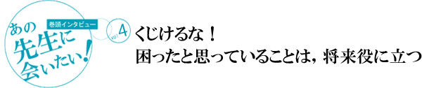 [巻頭インタビュー]あの先生に会いたい！vol.3
くじけるな！ 困ったと思っていることは，将来役に立つ