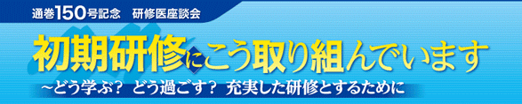 通巻150号記念 研修医座談会 初期研修医にこう取り組んでいます〜どう学ぶ? どう過ごす? 充実した研修とするために